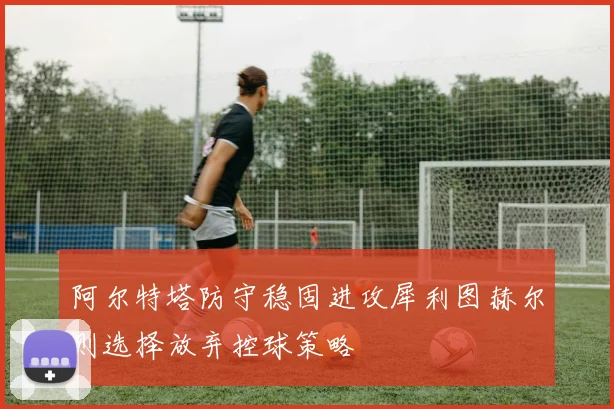 阿尔特塔防守稳固进攻犀利图赫尔则选择放弃控球策略