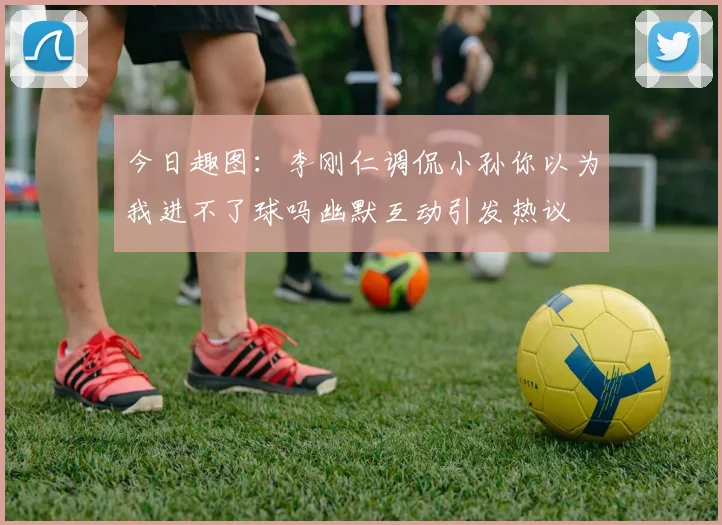 今日趣图：李刚仁调侃小孙你以为我进不了球吗幽默互动引发热议